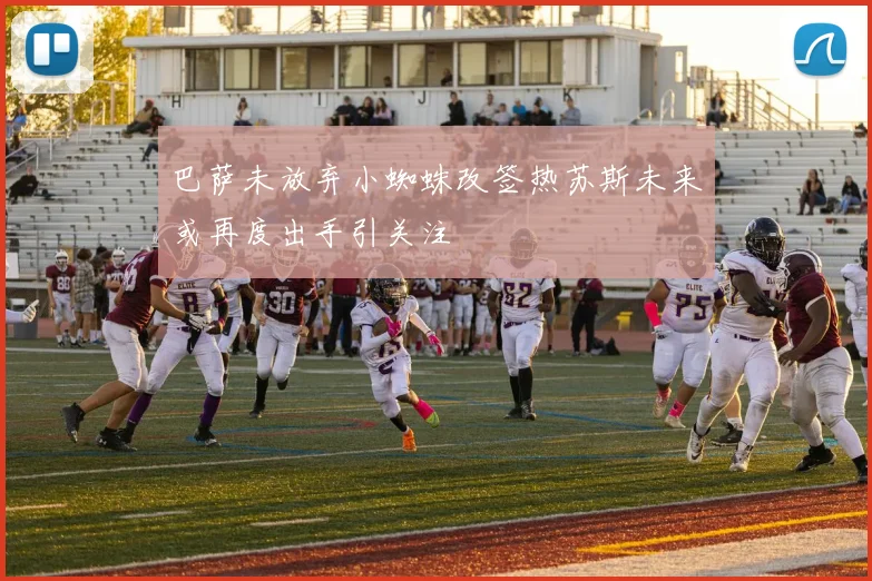 巴萨未放弃小蜘蛛改签热苏斯未来或再度出手引关注